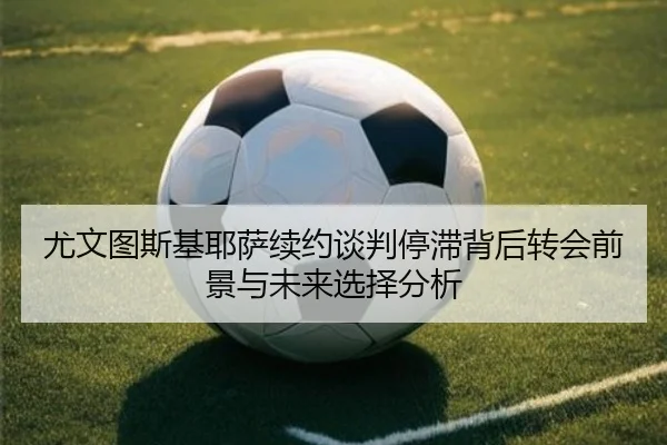 尤文图斯基耶萨续约谈判停滞背后转会前景与未来选择分析