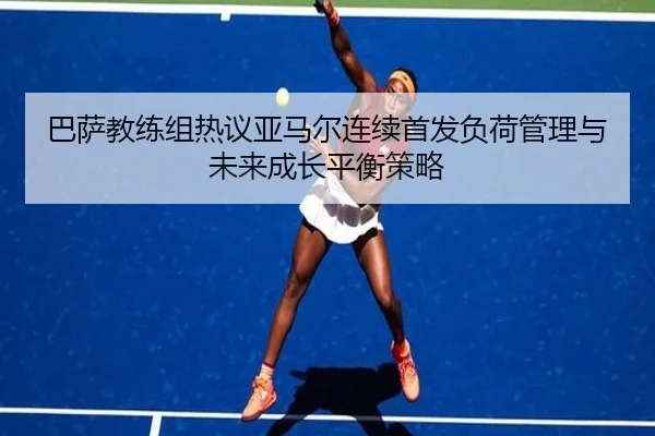 巴萨教练组热议亚马尔连续首发负荷管理与未来成长平衡策略