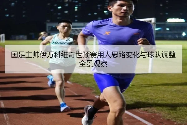 国足主帅伊万科维奇世预赛用人思路变化与球队调整全景观察
