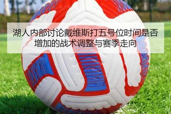 湖人内部讨论戴维斯打五号位时间是否增加的战术调整与赛季走向