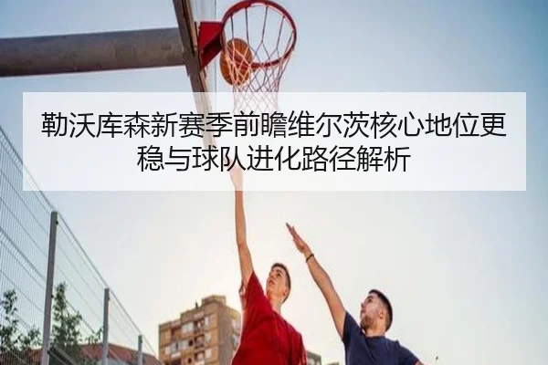 勒沃库森新赛季前瞻维尔茨核心地位更稳与球队进化路径解析