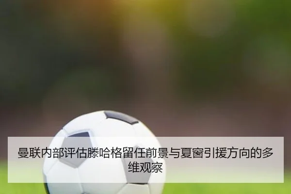 曼联内部评估滕哈格留任前景与夏窗引援方向的多维观察