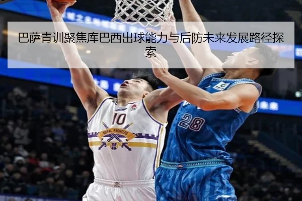 巴萨青训聚焦库巴西出球能力与后防未来发展路径探索
