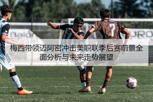 梅西带领迈阿密冲击美职联季后赛前景全面分析与未来走势展望