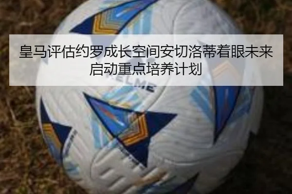 皇马评估约罗成长空间安切洛蒂着眼未来启动重点培养计划